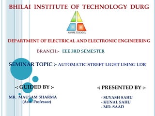 BHILAI INSTITUTE OF TECHNOLOGY DURG
SEMINAR TOPIC :- AUTOMATIC STREET LIGHT USING LDR
-: PRESENTED BY :-
- SUYASH SAHU
- KUNAL SAHU
- MD. SAAD
-: GUIDED BY :-
MR. MAUSAM SHARMA
(Asst. Professor)
DEPARTMENT OF ELECTRICAL AND ELECTRONIC ENGINEERING
BRANCH:- EEE 3RD SEMESTER
 