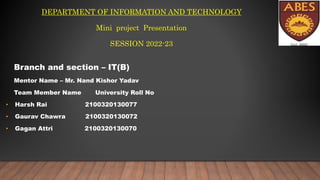 DEPARTMENT OF INFORMATION AND TECHNOLOGY
Mini project Presentation
SESSION 2022-23
Branch and section – IT(B)
Mentor Name – Mr. Nand Kishor Yadav
Team Member Name University Roll No
• Harsh Rai 2100320130077
• Gaurav Chawra 2100320130072
• Gagan Attri 2100320130070
 