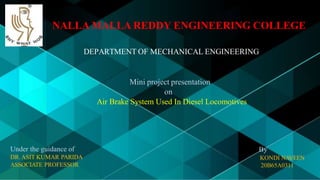 NALLA MALLA REDDY ENGINEERING COLLEGE
DEPARTMENT OF MECHANICAL ENGINEERING
Mini project presentation
on
Air Brake System Used In Diesel Locomotives
Under the guidance of
DR.ASIT KUMAR PARIDA
ASSOCIATE PROFESSOR
By
KONDI NAVEEN
20B65A0311
 