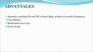 ADVANTAGES
 Automatic switching ON and OFF of street lights, so there is no need of manpower.
 Cost-effective.
 Maintenance cost is less.
 Power saving.
 