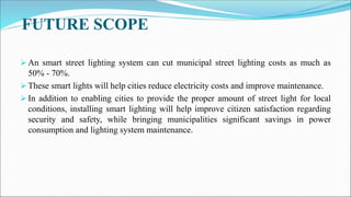 FUTURE SCOPE
 An smart street lighting system can cut municipal street lighting costs as much as
50% - 70%.
 These smart lights will help cities reduce electricity costs and improve maintenance.
 In addition to enabling cities to provide the proper amount of street light for local
conditions, installing smart lighting will help improve citizen satisfaction regarding
security and safety, while bringing municipalities significant savings in power
consumption and lighting system maintenance.
 