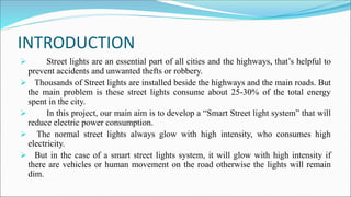 INTRODUCTION
 Street lights are an essential part of all cities and the highways, that’s helpful to
prevent accidents and unwanted thefts or robbery.
 Thousands of Street lights are installed beside the highways and the main roads. But
the main problem is these street lights consume about 25-30% of the total energy
spent in the city.
 In this project, our main aim is to develop a “Smart Street light system” that will
reduce electric power consumption.
 The normal street lights always glow with high intensity, who consumes high
electricity.
 But in the case of a smart street lights system, it will glow with high intensity if
there are vehicles or human movement on the road otherwise the lights will remain
dim.
 