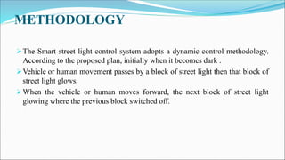 METHODOLOGY
The Smart street light control system adopts a dynamic control methodology.
According to the proposed plan, initially when it becomes dark .
Vehicle or human movement passes by a block of street light then that block of
street light glows.
When the vehicle or human moves forward, the next block of street light
glowing where the previous block switched off.
 