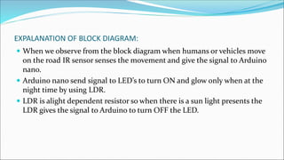 EXPALANATION OF BLOCK DIAGRAM:
 When we observe from the block diagram when humans or vehicles move
on the road IR sensor senses the movement and give the signal to Arduino
nano.
 Arduino nano send signal to LED’s to turn ON and glow only when at the
night time by using LDR.
 LDR is alight dependent resistor so when there is a sun light presents the
LDR gives the signal to Arduino to turn OFF the LED.
 