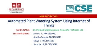 Automated Plant Watering System Using Internet of
Things
GUIDE NAME: Dr. Pramod Mathew Jacob, Associate Professor-CSE
TEAM MEMBERS: Amana T , PRC19CS010
Amitha Suresh, PRC19CS011
Kavya S, PRC19CS031
Sona Jacob,PRC19CS046
MINI PROJECT ON
 