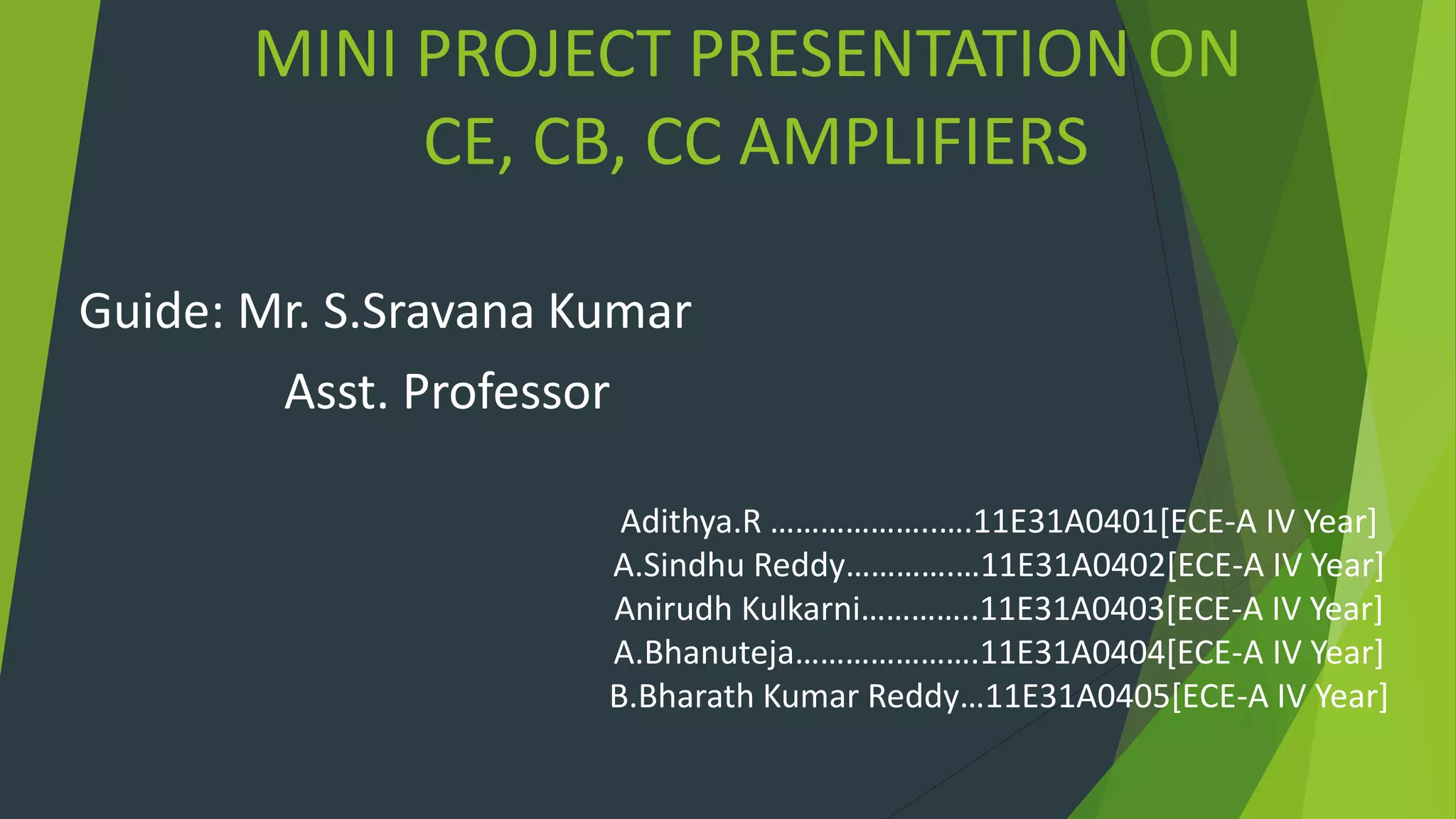 MINI PROJECT PRESENTATION ON
CE, CB, CC AMPLIFIERS
Guide: Mr. S.Sravana Kumar
Asst. Professor
Adithya.R ………………..….11E31A0401[ECE-A IV Year]
A.Sindhu Reddy………….…11E31A0402[ECE-A IV Year]
Anirudh Kulkarni…………..11E31A0403[ECE-A IV Year]
A.Bhanuteja………………….11E31A0404[ECE-A IV Year]
B.Bharath Kumar Reddy…11E31A0405[ECE-A IV Year]
 