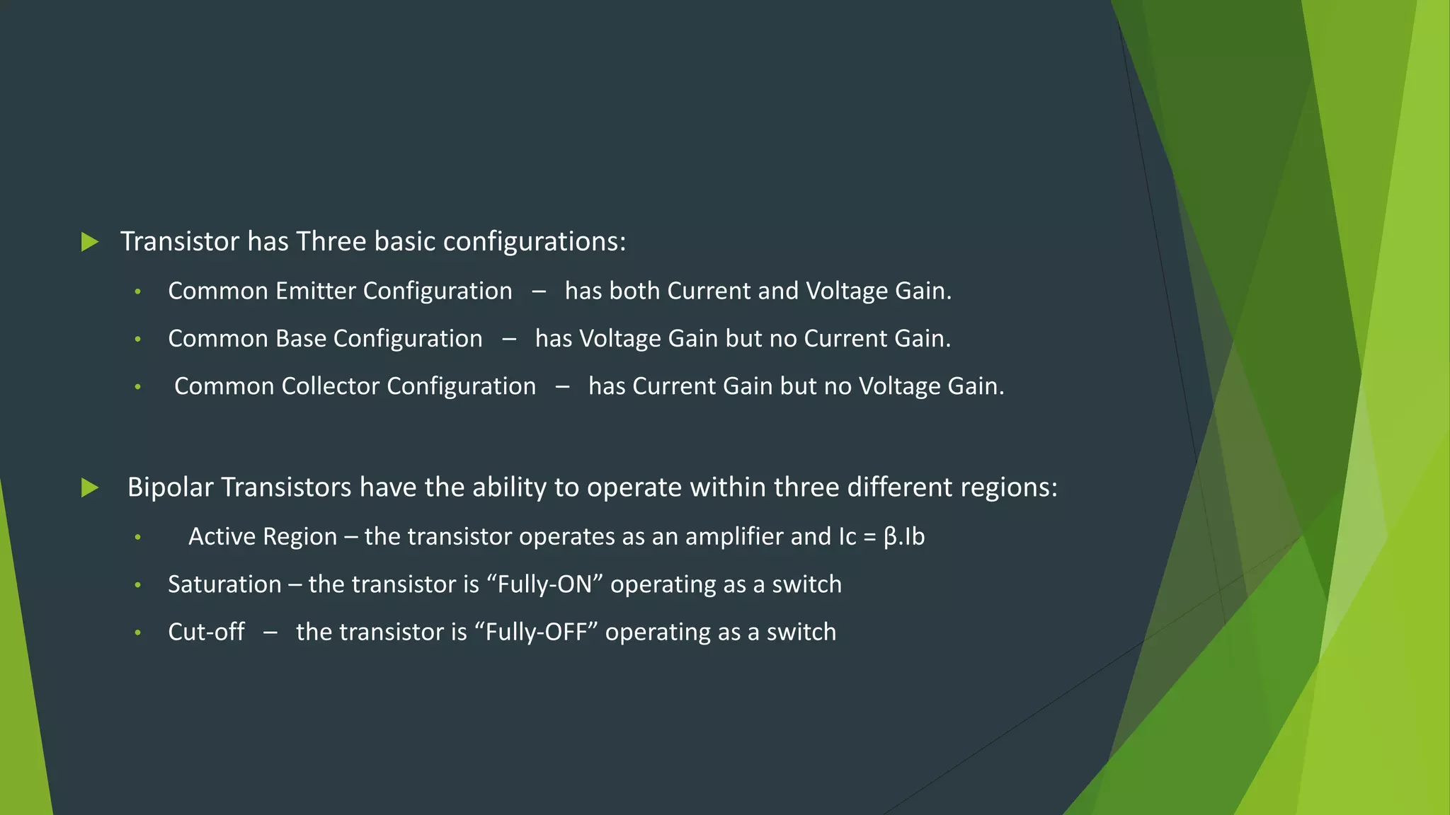  Transistor has Three basic configurations:
• Common Emitter Configuration – has both Current and Voltage Gain.
• Common Base Configuration – has Voltage Gain but no Current Gain.
• Common Collector Configuration – has Current Gain but no Voltage Gain.
 Bipolar Transistors have the ability to operate within three different regions:
• Active Region – the transistor operates as an amplifier and Ic = β.Ib
• Saturation – the transistor is “Fully-ON” operating as a switch
• Cut-off – the transistor is “Fully-OFF” operating as a switch
 