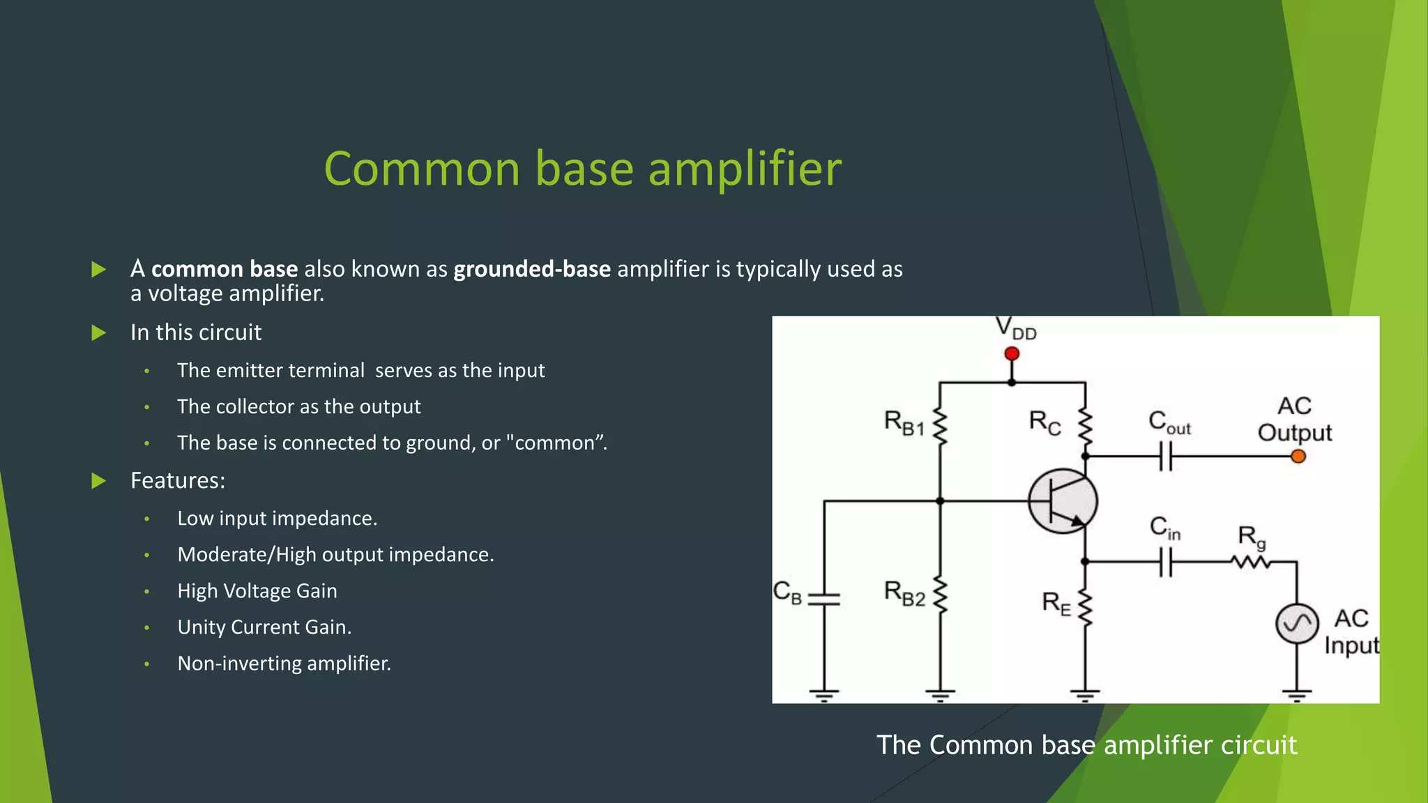 Common base amplifier
 A common base also known as grounded-base amplifier is typically used as
a voltage amplifier.
 In this circuit
• The emitter terminal serves as the input
• The collector as the output
• The base is connected to ground, or "common”.
 Features:
• Low input impedance.
• Moderate/High output impedance.
• High Voltage Gain
• Unity Current Gain.
• Non-inverting amplifier.
The Common base amplifier circuit
 