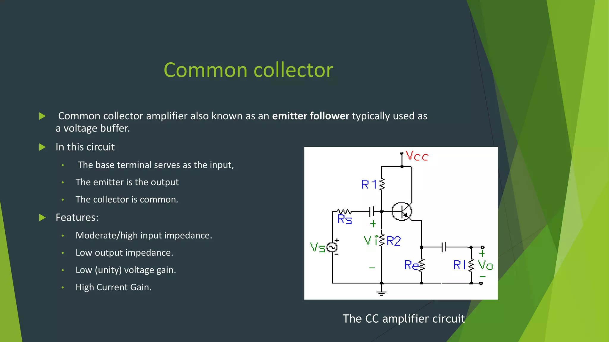 Common collector
 Common collector amplifier also known as an emitter follower typically used as
a voltage buffer.
 In this circuit
• The base terminal serves as the input,
• The emitter is the output
• The collector is common.
 Features:
• Moderate/high input impedance.
• Low output impedance.
• Low (unity) voltage gain.
• High Current Gain.
The CC amplifier circuit
 