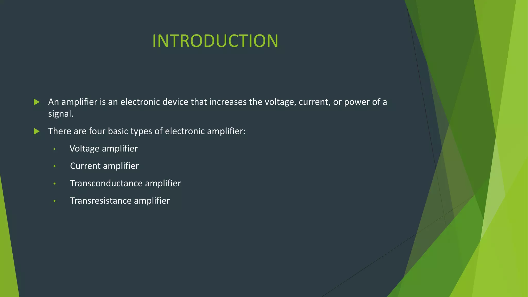 INTRODUCTION
 An amplifier is an electronic device that increases the voltage, current, or power of a
signal.
 There are four basic types of electronic amplifier:
• Voltage amplifier
• Current amplifier
• Transconductance amplifier
• Transresistance amplifier
 