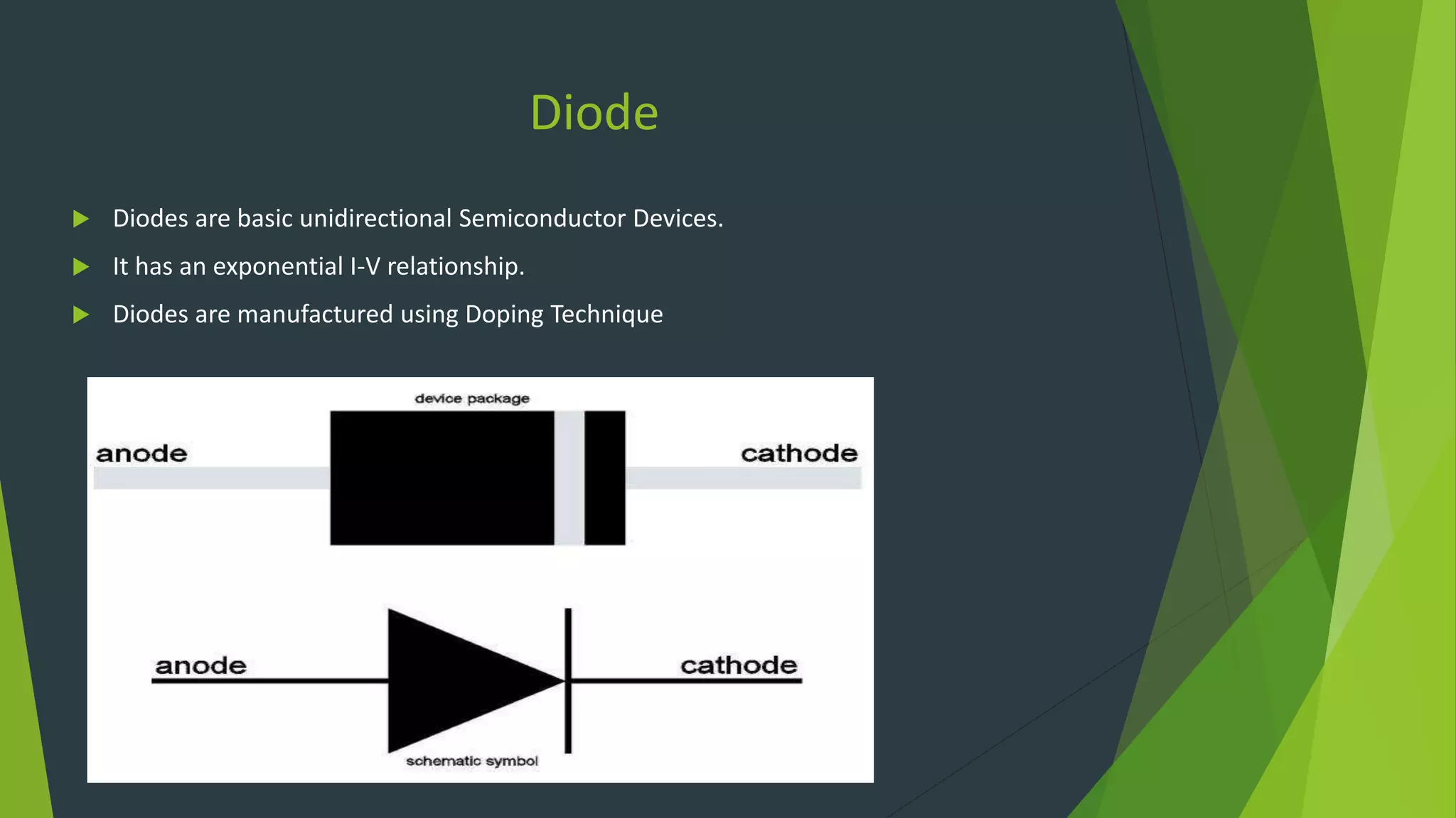 Diode
 Diodes are basic unidirectional Semiconductor Devices.
 It has an exponential I-V relationship.
 Diodes are manufactured using Doping Technique
 