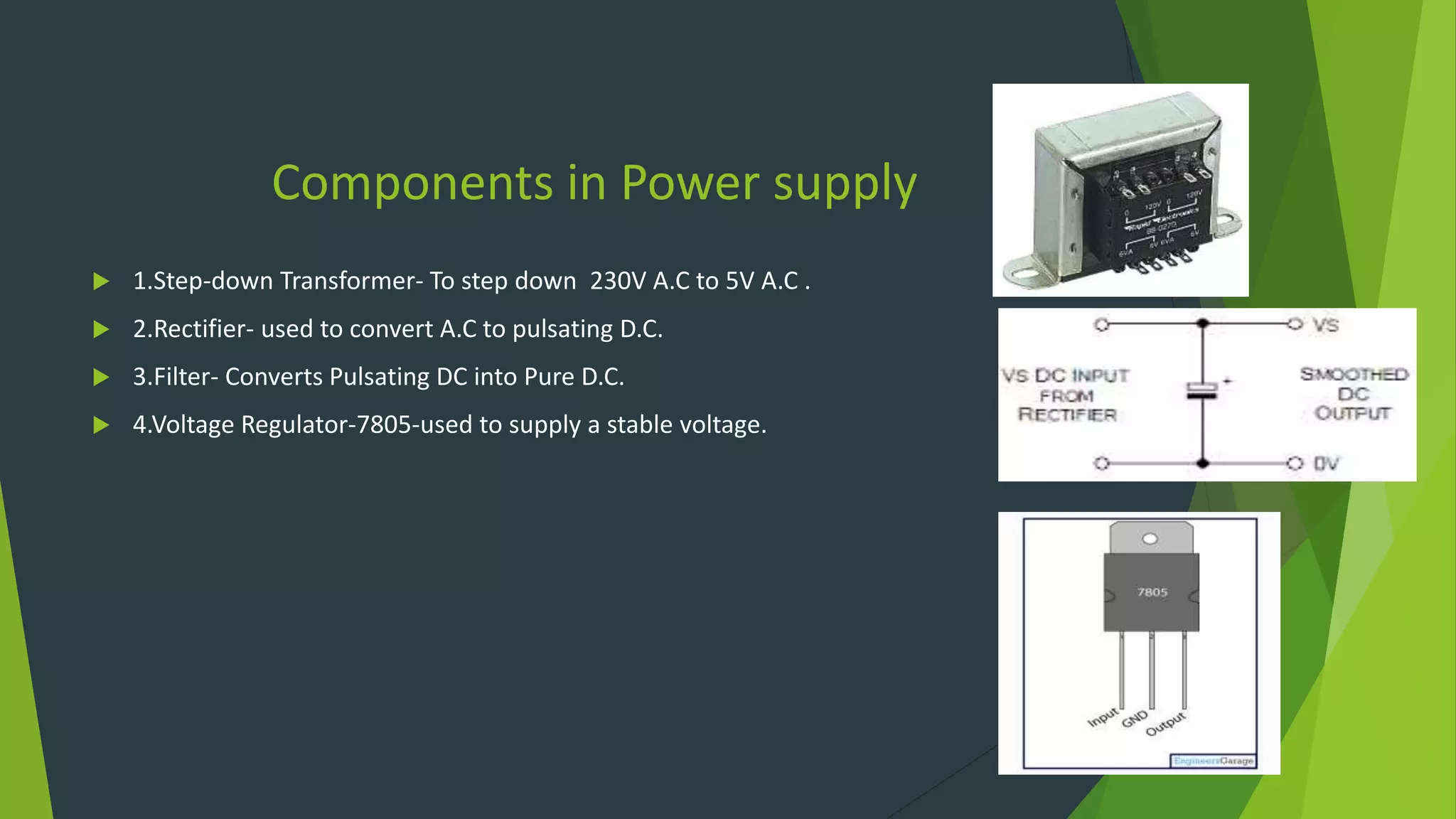 Components in Power supply
 1.Step-down Transformer- To step down 230V A.C to 5V A.C .
 2.Rectifier- used to convert A.C to pulsating D.C.
 3.Filter- Converts Pulsating DC into Pure D.C.
 4.Voltage Regulator-7805-used to supply a stable voltage.
 