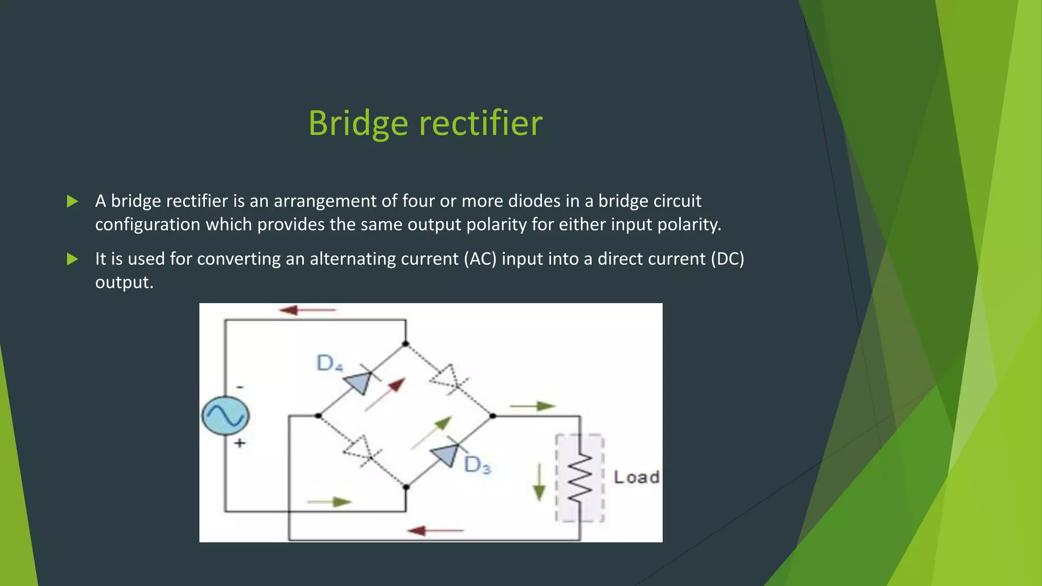 Bridge rectifier
 A bridge rectifier is an arrangement of four or more diodes in a bridge circuit
configuration which provides the same output polarity for either input polarity.
 It is used for converting an alternating current (AC) input into a direct current (DC)
output.
 
