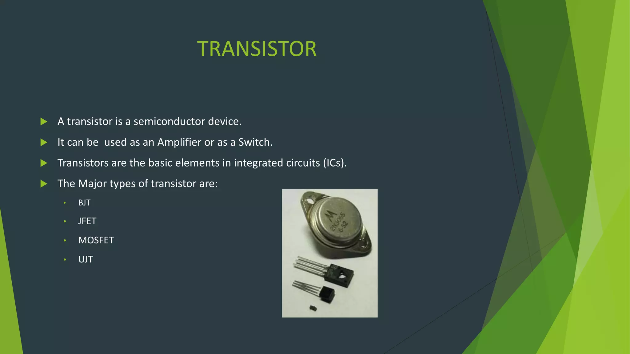 TRANSISTOR
 A transistor is a semiconductor device.
 It can be used as an Amplifier or as a Switch.
 Transistors are the basic elements in integrated circuits (ICs).
 The Major types of transistor are:
• BJT
• JFET
• MOSFET
• UJT
 