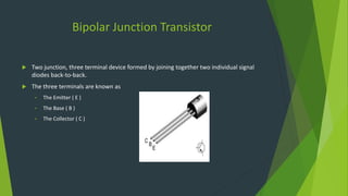 Bipolar Junction Transistor
 Two junction, three terminal device formed by joining together two individual signal
diodes back-to-back.
 The three terminals are known as
• The Emitter ( E )
• The Base ( B )
• The Collector ( C )
 