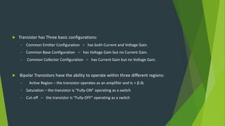  Transistor has Three basic configurations:
• Common Emitter Configuration – has both Current and Voltage Gain.
• Common Base Configuration – has Voltage Gain but no Current Gain.
• Common Collector Configuration – has Current Gain but no Voltage Gain.
 Bipolar Transistors have the ability to operate within three different regions:
• Active Region – the transistor operates as an amplifier and Ic = β.Ib
• Saturation – the transistor is “Fully-ON” operating as a switch
• Cut-off – the transistor is “Fully-OFF” operating as a switch
 