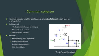 Common collector
 Common collector amplifier also known as an emitter follower typically used as
a voltage buffer.
 In this circuit
• The base terminal serves as the input,
• The emitter is the output
• The collector is common.
 Features:
• Moderate/high input impedance.
• Low output impedance.
• Low (unity) voltage gain.
• High Current Gain.
The CC amplifier circuit
 