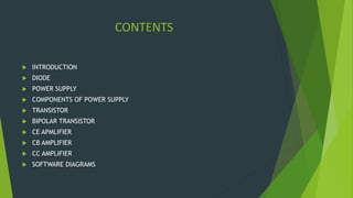 CONTENTS
 INTRODUCTION
 DIODE
 POWER SUPPLY
 COMPONENTS OF POWER SUPPLY
 TRANSISTOR
 BIPOLAR TRANSISTOR
 CE APMLIFIER
 CB AMPLIFIER
 CC AMPLIFIER
 SOFTWARE DIAGRAMS
 