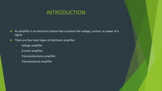 INTRODUCTION
 An amplifier is an electronic device that increases the voltage, current, or power of a
signal.
 There are four basic types of electronic amplifier:
• Voltage amplifier
• Current amplifier
• Transconductance amplifier
• Transresistance amplifier
 