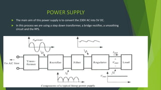 POWER SUPPLY
 The main aim of this power supply is to convert the 230V AC into 5V DC.
 In this process we are using a step down transformer, a bridge rectifier, a smoothing
circuit and the RPS.
Functional block diagram
 