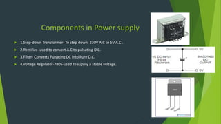 Components in Power supply
 1.Step-down Transformer- To step down 230V A.C to 5V A.C .
 2.Rectifier- used to convert A.C to pulsating D.C.
 3.Filter- Converts Pulsating DC into Pure D.C.
 4.Voltage Regulator-7805-used to supply a stable voltage.
 
