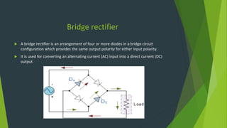 Bridge rectifier
 A bridge rectifier is an arrangement of four or more diodes in a bridge circuit
configuration which provides the same output polarity for either input polarity.
 It is used for converting an alternating current (AC) input into a direct current (DC)
output.
 