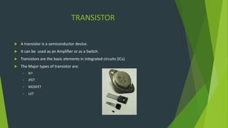 TRANSISTOR
 A transistor is a semiconductor device.
 It can be used as an Amplifier or as a Switch.
 Transistors are the basic elements in integrated circuits (ICs).
 The Major types of transistor are:
• BJT
• JFET
• MOSFET
• UJT
 