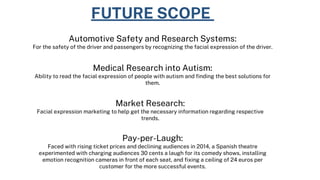 FUTURE SCOPE
Automotive Safety and Research Systems:
For the safety of the driver and passengers by recognizing the facial expression of the driver.
Medical Research into Autism:
Ability to read the facial expression of people with autism and finding the best solutions for
them.
Market Research:
Facial expression marketing to help get the necessary information regarding respective
trends.
Pay-per-Laugh:
Faced with rising ticket prices and declining audiences in 2014, a Spanish theatre
experimented with charging audiences 30 cents a laugh for its comedy shows, installing
emotion recognition cameras in front of each seat, and fixing a ceiling of 24 euros per
customer for the more successful events.
 