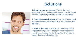 Solutions
1.Create your own dataset: This is the most
expensive and time-consuming way, but you’ll end
up with a dataset perfectly suited for your task.
2.Combine several datasets: You can cross-check
the performance of your solution on several other
datasets.
3.Modify the data as you go: Some researchers
suggest editing videos that you’ve already used:
crop them, change the lighting, slow them down,
speed them up, add noise, etc.
 