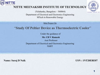 “Study Of Peltier Device as Thermoelectric Cooler”
NITTE MEENAKSHI INSTITUTE OF TECHNOLOGY
(Yelahanka, Bangalore – 560064)
Name: Suraj D Naik USN : 1NT20ERE07
Mini Project On
1
Under the guidance of
Mr. CH V Ramesh
Asst Professor
Department of Electrical and Electronics Engineering
NMIT
Department of Electrical and Electronics Engineering
MTech in Renewable Energy
 