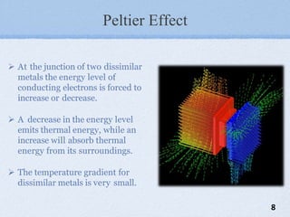 Peltier Effect
 At the junction of two dissimilar
metals the energy level of
conducting electrons is forced to
increase or decrease.
 A decrease in the energy level
emits thermal energy, while an
increase will absorb thermal
energy from its surroundings.
 The temperature gradient for
dissimilar metals is very small.
8
 