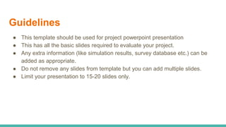 Guidelines
● This template should be used for project powerpoint presentation
● This has all the basic slides required to evaluate your project.
● Any extra information (like simulation results, survey database etc.) can be
added as appropriate.
● Do not remove any slides from template but you can add multiple slides.
● Limit your presentation to 15-20 slides only.
 