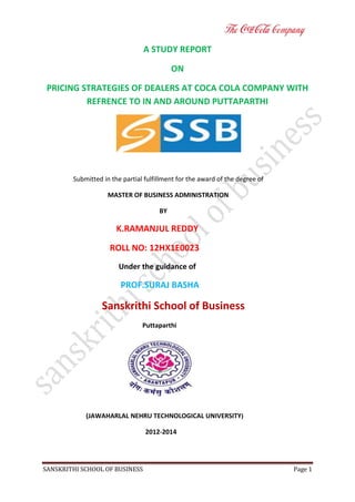 A STUDY REPORT
ON
PRICING STRATEGIES OF DEALERS AT COCA COLA COMPANY WITH
REFRENCE TO IN AND AROUND PUTTAPARTHI

Submitted in the partial fulfillment for the award of the degree of
MASTER OF BUSINESS ADMINISTRATION
BY

K.RAMANJUL REDDY
ROLL NO: 12HX1E0023
Under the guidance of

PROF.SURAJ BASHA

Sanskrithi School of Business
Puttaparthi

(JAWAHARLAL NEHRU TECHNOLOGICAL UNIVERSITY)
2012-2014

SANSKRITHI SCHOOL OF BUSINESS

Page 1

 