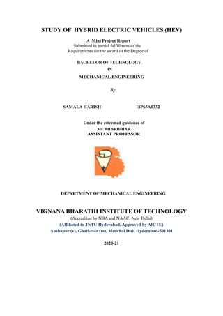 STUDY OF HYBRID ELECTRIC VEHICLES (HEV)
A Mini Project Report
Submitted in partial fulfillment of the
Requirements for the award of the Degree of
BACHELOR OF TECHNOLOGY
IN
MECHANICAL ENGINEERING
By
SAMALA HARISH 18P65A0332
Under the esteemed guidance of
Mr. BH.SRIDHAR
ASSISTANT PROFESSOR
DEPARTMENT OF MECHANICAL ENGINEERING
VIGNANA BHARATHI INSTITUTE OF TECHNOLOGY
(Accredited by NBA and NAAC, New Delhi)
(Affiliated to JNTU Hyderabad, Approved by AICTE)
Aushapur (v), Ghatkesar (m), Medchal Dist, Hyderabad-501301
2020-21
 