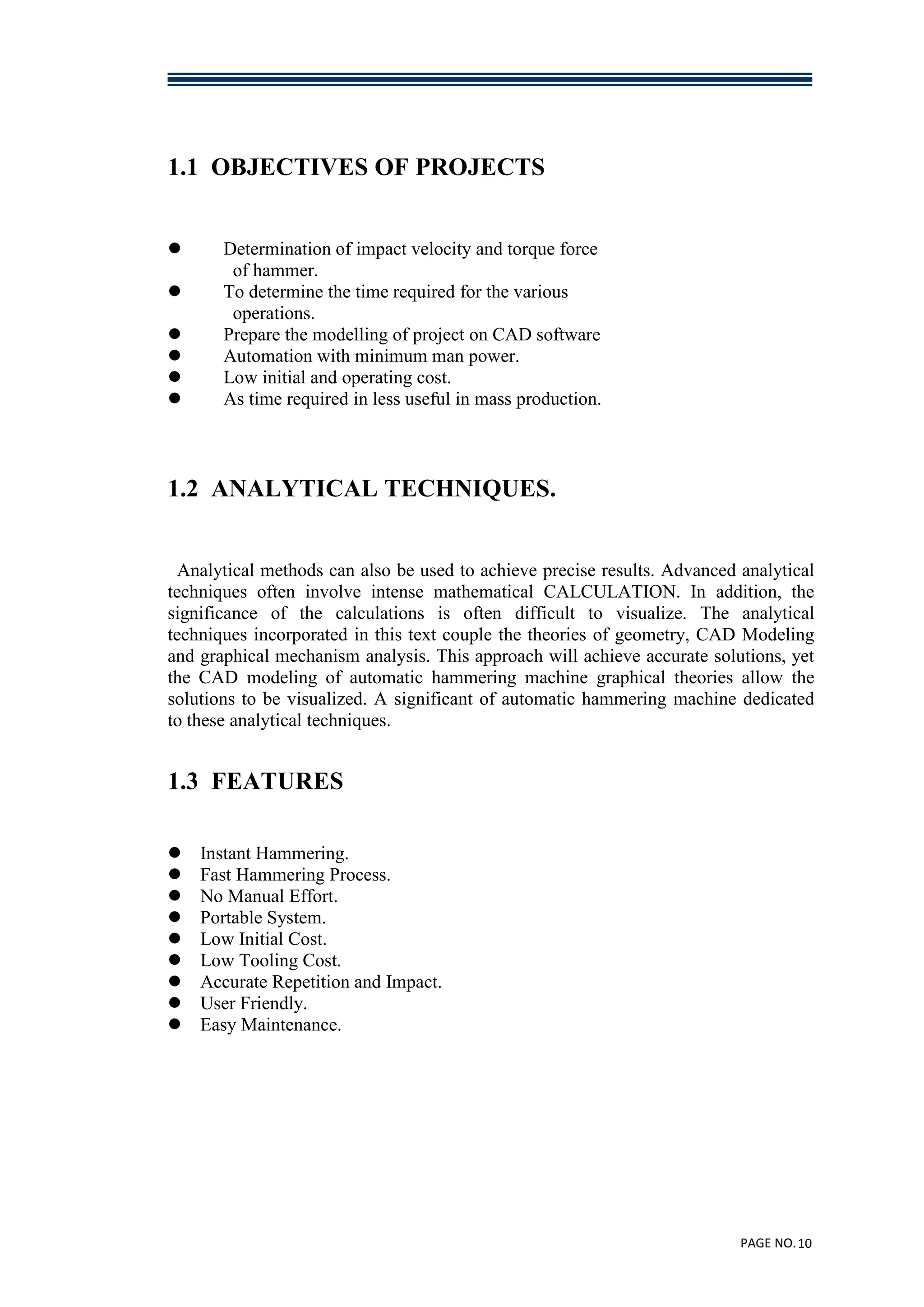 PAGE NO.10
1.1 OBJECTIVES OF PROJECTS
 Determination of impact velocity and torque force
of hammer.
 To determine the time required for the various
operations.
 Prepare the modelling of project on CAD software
 Automation with minimum man power.
 Low initial and operating cost.
 As time required in less useful in mass production.
1.2 ANALYTICAL TECHNIQUES.
Analytical methods can also be used to achieve precise results. Advanced analytical
techniques often involve intense mathematical CALCULATION. In addition, the
significance of the calculations is often difficult to visualize. The analytical
techniques incorporated in this text couple the theories of geometry, CAD Modeling
and graphical mechanism analysis. This approach will achieve accurate solutions, yet
the CAD modeling of automatic hammering machine graphical theories allow the
solutions to be visualized. A significant of automatic hammering machine dedicated
to these analytical techniques.
1.3 FEATURES
 Instant Hammering.
 Fast Hammering Process.
 No Manual Effort.
 Portable System.
 Low Initial Cost.
 Low Tooling Cost.
 Accurate Repetition and Impact.
 User Friendly.
 Easy Maintenance.
 