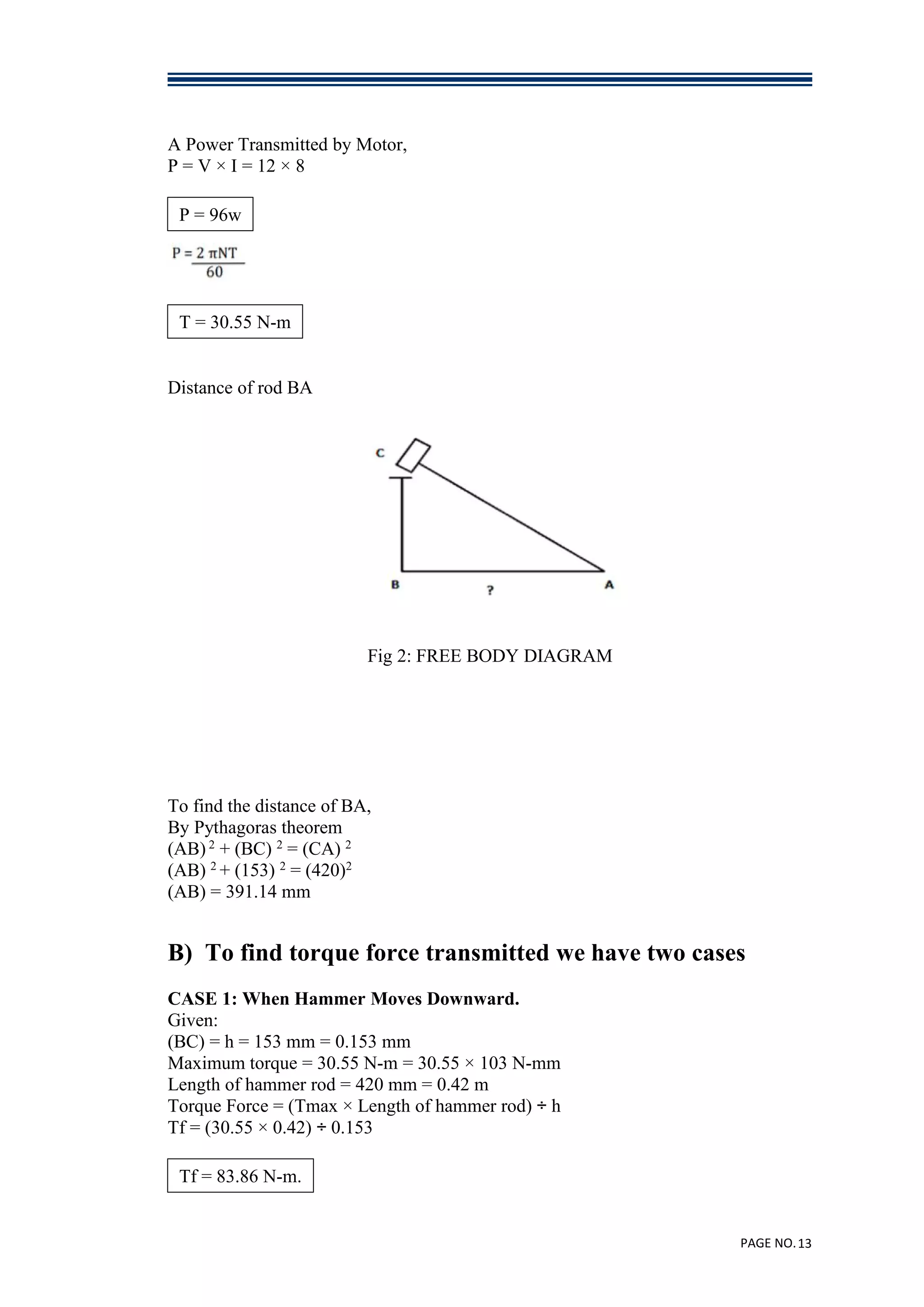 PAGE NO.13
A Power Transmitted by Motor,
P = V × I = 12 × 8
Distance of rod BA
Fig 2: FREE BODY DIAGRAM
To find the distance of BA,
By Pythagoras theorem
(AB) 2
+ (BC) 2
= (CA) 2
(AB) 2
+ (153) 2
= (420)2
(AB) = 391.14 mm
B) To find torque force transmitted we have two cases
CASE 1: When Hammer Moves Downward.
Given:
(BC) = h = 153 mm = 0.153 mm
Maximum torque = 30.55 N-m = 30.55 × 103 N-mm
Length of hammer rod = 420 mm = 0.42 m
Torque Force = (Tmax × Length of hammer rod) ÷ h
Tf = (30.55 × 0.42) ÷ 0.153
P = 96w
T = 30.55 N-m
Tf = 83.86 N-m.
 