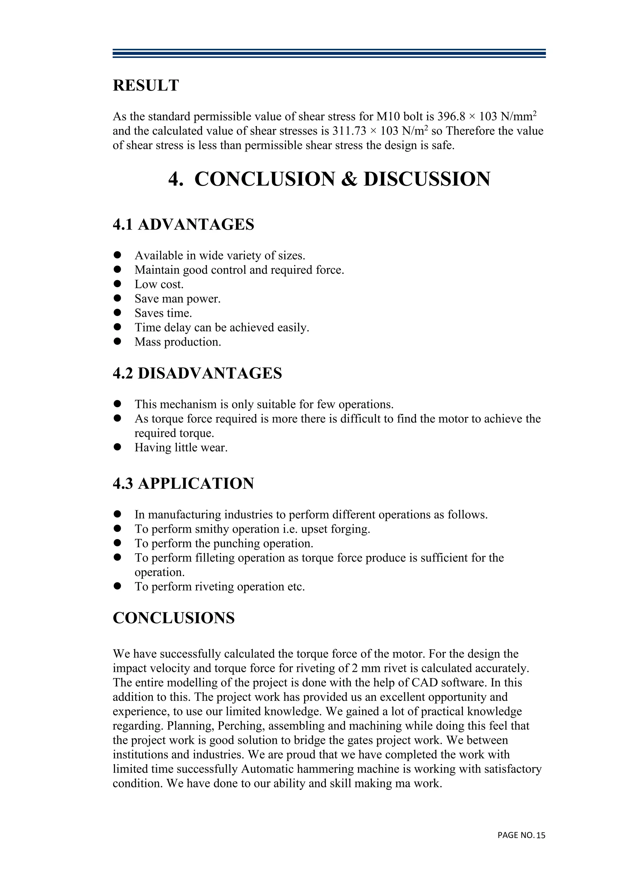 PAGE NO.15
RESULT
As the standard permissible value of shear stress for M10 bolt is 396.8 × 103 N/mm2
and the calculated value of shear stresses is 311.73 × 103 N/m2
so Therefore the value
of shear stress is less than permissible shear stress the design is safe.
4. CONCLUSION & DISCUSSION
4.1 ADVANTAGES
 Available in wide variety of sizes.
 Maintain good control and required force.
 Low cost.
 Save man power.
 Saves time.
 Time delay can be achieved easily.
 Mass production.
4.2 DISADVANTAGES
 This mechanism is only suitable for few operations.
 As torque force required is more there is difficult to find the motor to achieve the
required torque.
 Having little wear.
4.3 APPLICATION
 In manufacturing industries to perform different operations as follows.
 To perform smithy operation i.e. upset forging.
 To perform the punching operation.
 To perform filleting operation as torque force produce is sufficient for the
operation.
 To perform riveting operation etc.
CONCLUSIONS
We have successfully calculated the torque force of the motor. For the design the
impact velocity and torque force for riveting of 2 mm rivet is calculated accurately.
The entire modelling of the project is done with the help of CAD software. In this
addition to this. The project work has provided us an excellent opportunity and
experience, to use our limited knowledge. We gained a lot of practical knowledge
regarding. Planning, Perching, assembling and machining while doing this feel that
the project work is good solution to bridge the gates project work. We between
institutions and industries. We are proud that we have completed the work with
limited time successfully Automatic hammering machine is working with satisfactory
condition. We have done to our ability and skill making ma work.
 