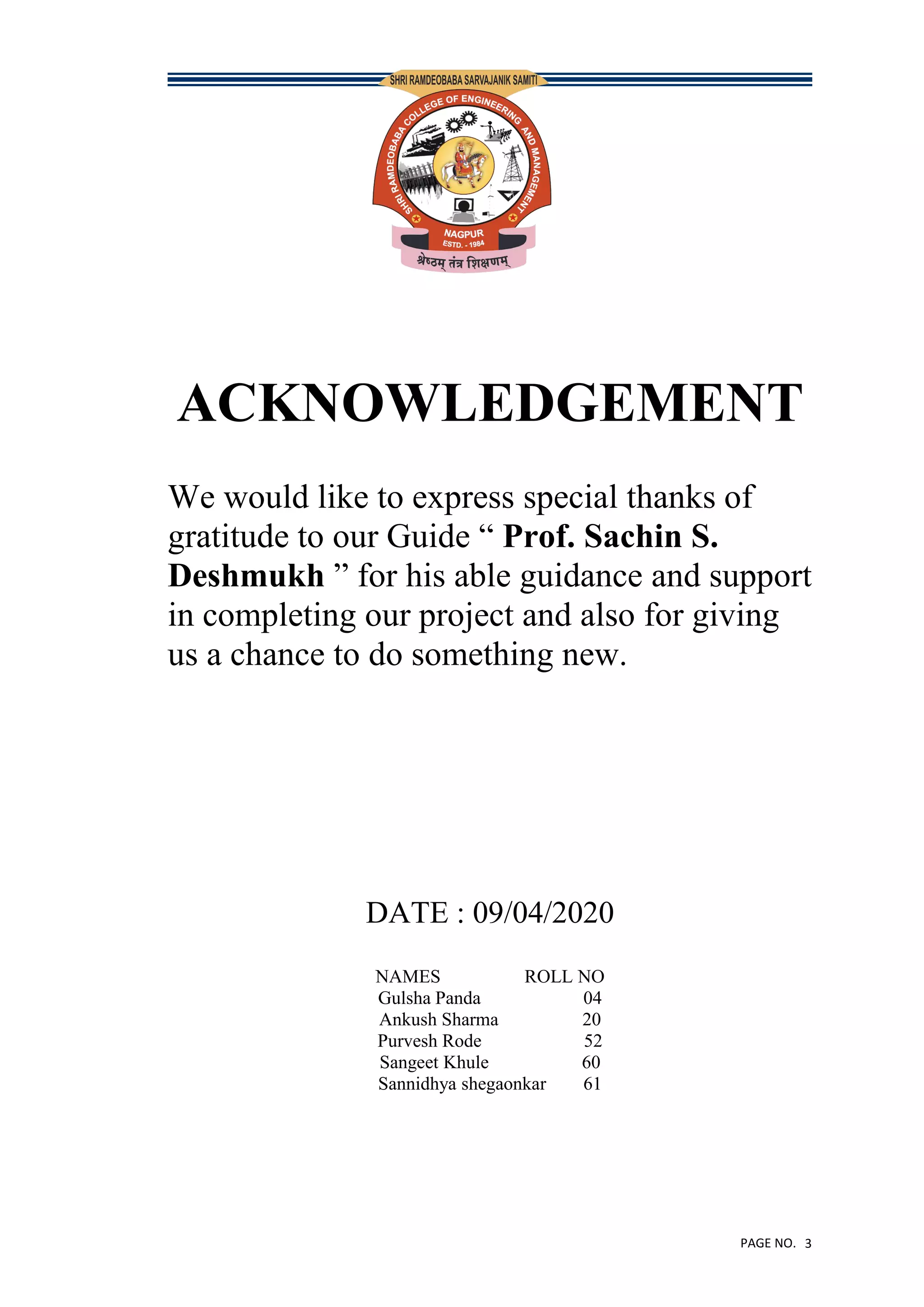 PAGE NO. 3
ACKNOWLEDGEMENT
We would like to express special thanks of
gratitude to our Guide “ Prof. Sachin S.
Deshmukh ” for his able guidance and support
in completing our project and also for giving
us a chance to do something new.
DATE : 09/04/2020
NAMES ROLL NO
Gulsha Panda 04
Ankush Sharma 20
Purvesh Rode 52
Sangeet Khule 60
Sannidhya shegaonkar 61
 