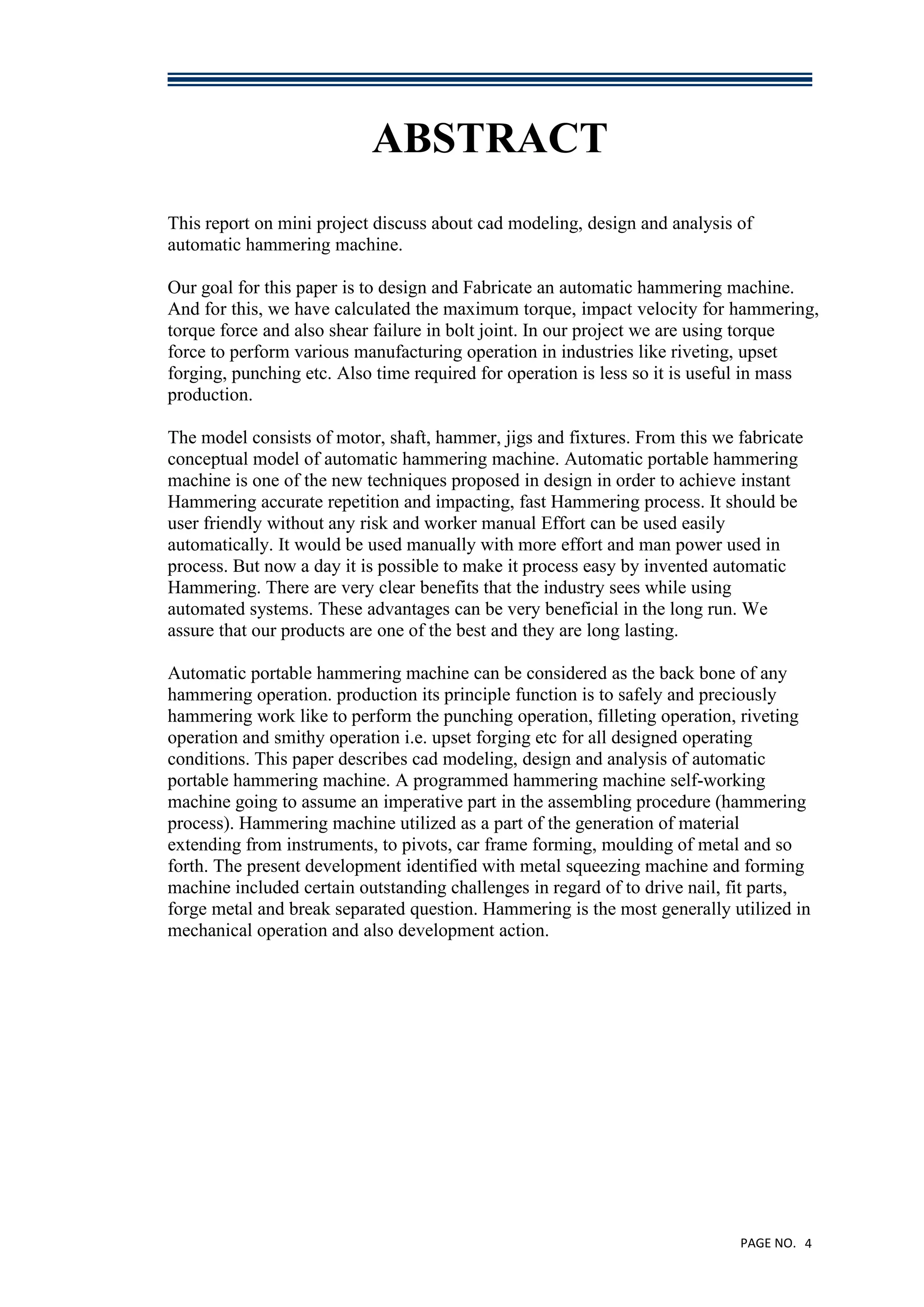 PAGE NO. 4
ABSTRACT
This report on mini project discuss about cad modeling, design and analysis of
automatic hammering machine.
Our goal for this paper is to design and Fabricate an automatic hammering machine.
And for this, we have calculated the maximum torque, impact velocity for hammering,
torque force and also shear failure in bolt joint. In our project we are using torque
force to perform various manufacturing operation in industries like riveting, upset
forging, punching etc. Also time required for operation is less so it is useful in mass
production.
The model consists of motor, shaft, hammer, jigs and fixtures. From this we fabricate
conceptual model of automatic hammering machine. Automatic portable hammering
machine is one of the new techniques proposed in design in order to achieve instant
Hammering accurate repetition and impacting, fast Hammering process. It should be
user friendly without any risk and worker manual Effort can be used easily
automatically. It would be used manually with more effort and man power used in
process. But now a day it is possible to make it process easy by invented automatic
Hammering. There are very clear benefits that the industry sees while using
automated systems. These advantages can be very beneficial in the long run. We
assure that our products are one of the best and they are long lasting.
Automatic portable hammering machine can be considered as the back bone of any
hammering operation. production its principle function is to safely and preciously
hammering work like to perform the punching operation, filleting operation, riveting
operation and smithy operation i.e. upset forging etc for all designed operating
conditions. This paper describes cad modeling, design and analysis of automatic
portable hammering machine. A programmed hammering machine self-working
machine going to assume an imperative part in the assembling procedure (hammering
process). Hammering machine utilized as a part of the generation of material
extending from instruments, to pivots, car frame forming, moulding of metal and so
forth. The present development identified with metal squeezing machine and forming
machine included certain outstanding challenges in regard of to drive nail, fit parts,
forge metal and break separated question. Hammering is the most generally utilized in
mechanical operation and also development action.
 