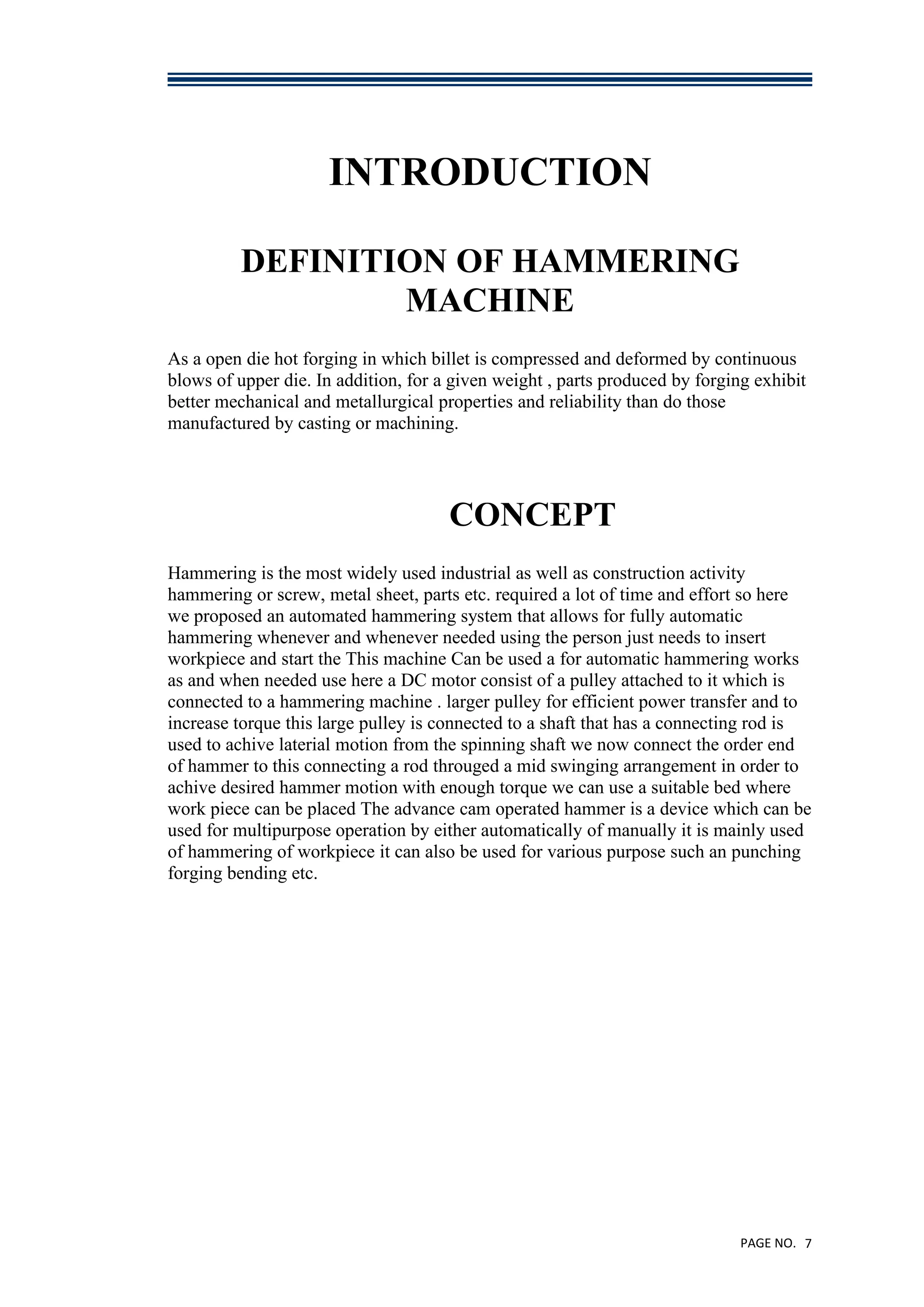 PAGE NO. 7
INTRODUCTION
DEFINITION OF HAMMERING
MACHINE
As a open die hot forging in which billet is compressed and deformed by continuous
blows of upper die. In addition, for a given weight , parts produced by forging exhibit
better mechanical and metallurgical properties and reliability than do those
manufactured by casting or machining.
CONCEPT
Hammering is the most widely used industrial as well as construction activity
hammering or screw, metal sheet, parts etc. required a lot of time and effort so here
we proposed an automated hammering system that allows for fully automatic
hammering whenever and whenever needed using the person just needs to insert
workpiece and start the This machine Can be used a for automatic hammering works
as and when needed use here a DC motor consist of a pulley attached to it which is
connected to a hammering machine . larger pulley for efficient power transfer and to
increase torque this large pulley is connected to a shaft that has a connecting rod is
used to achive laterial motion from the spinning shaft we now connect the order end
of hammer to this connecting a rod througed a mid swinging arrangement in order to
achive desired hammer motion with enough torque we can use a suitable bed where
work piece can be placed The advance cam operated hammer is a device which can be
used for multipurpose operation by either automatically of manually it is mainly used
of hammering of workpiece it can also be used for various purpose such an punching
forging bending etc.
 