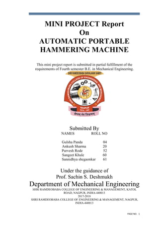 PAGE NO. 1
MINI PROJECT Report
On
AUTOMATIC PORTABLE
HAMMERING MACHINE
This mini project report is submitted in partial fulfillment of the
requirements of Fourth semester B.E. in Mechanical Engineering.
Submitted By
NAMES ROLL NO
Gulsha Panda 04
Ankush Sharma 20
Purvesh Rode 52
Sangeet Khule 60
Sannidhya shegaonkar 61
Under the guidance of
Prof. Sachin S. Deshmukh
Department of Mechanical Engineering
SHRI RAMDEOBABA COLLEGE OF ENGINEERING & MANAGEMENT, KATOL
ROAD, NAGPUR, INDIA-440013
2017-2018
SHRI RAMDEOBABA COLLEGE OF ENGINEERING & MANAGEMENT, NAGPUR,
INDIA-440013
 