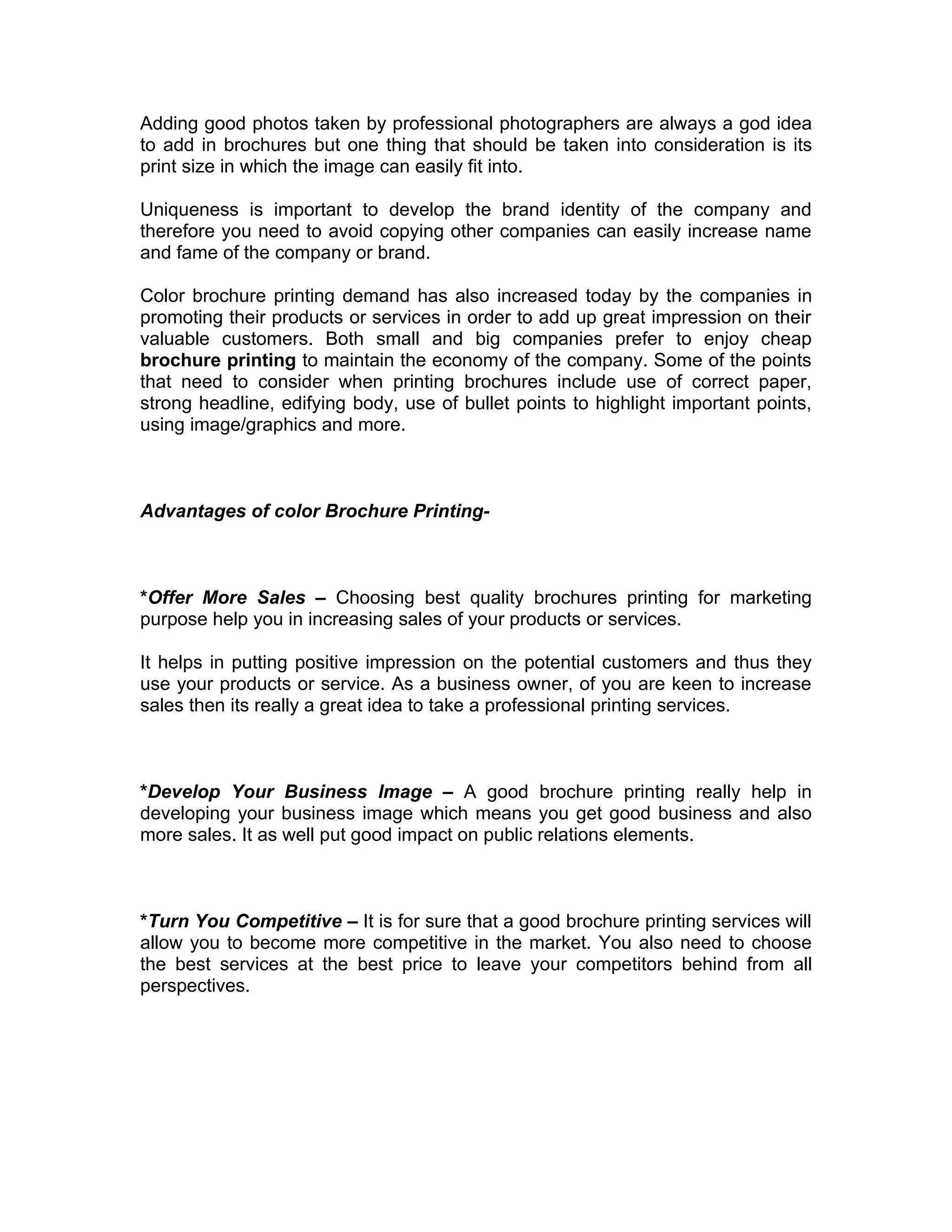 Adding good photos taken by professional photographers are always a god idea
to add in brochures but one thing that should be taken into consideration is its
print size in which the image can easily fit into.

Uniqueness is important to develop the brand identity of the company and
therefore you need to avoid copying other companies can easily increase name
and fame of the company or brand.

Color brochure printing demand has also increased today by the companies in
promoting their products or services in order to add up great impression on their
valuable customers. Both small and big companies prefer to enjoy cheap
brochure printing to maintain the economy of the company. Some of the points
that need to consider when printing brochures include use of correct paper,
strong headline, edifying body, use of bullet points to highlight important points,
using image/graphics and more.



Advantages of color Brochure Printing-



*Offer More Sales – Choosing best quality brochures printing for marketing
purpose help you in increasing sales of your products or services.

It helps in putting positive impression on the potential customers and thus they
use your products or service. As a business owner, of you are keen to increase
sales then its really a great idea to take a professional printing services.



*Develop Your Business Image – A good brochure printing really help in
developing your business image which means you get good business and also
more sales. It as well put good impact on public relations elements.



*Turn You Competitive – It is for sure that a good brochure printing services will
allow you to become more competitive in the market. You also need to choose
the best services at the best price to leave your competitors behind from all
perspectives.
 