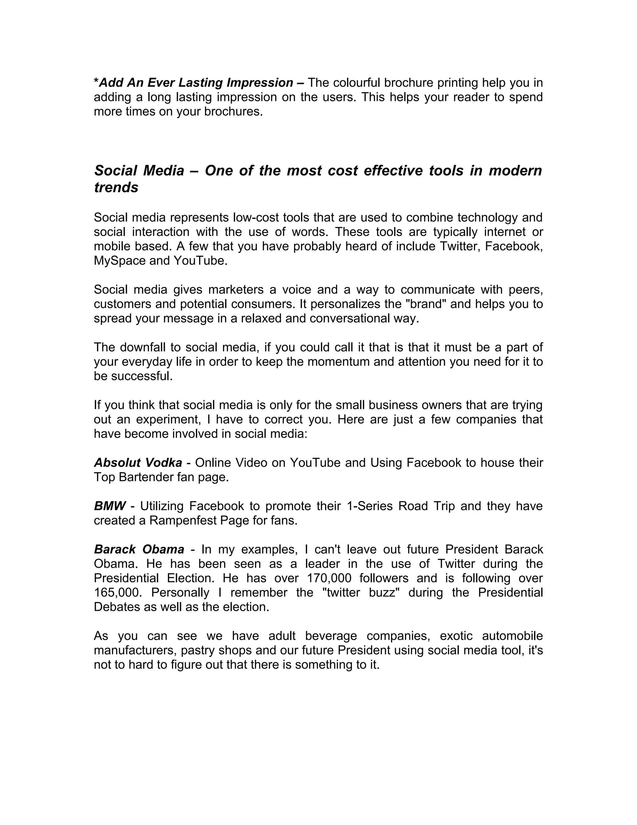 *Add An Ever Lasting Impression – The colourful brochure printing help you in
adding a long lasting impression on the users. This helps your reader to spend
more times on your brochures.



Social Media – One of the most cost effective tools in modern
trends

Social media represents low-cost tools that are used to combine technology and
social interaction with the use of words. These tools are typically internet or
mobile based. A few that you have probably heard of include Twitter, Facebook,
MySpace and YouTube.

Social media gives marketers a voice and a way to communicate with peers,
customers and potential consumers. It personalizes the "brand" and helps you to
spread your message in a relaxed and conversational way.

The downfall to social media, if you could call it that is that it must be a part of
your everyday life in order to keep the momentum and attention you need for it to
be successful.

If you think that social media is only for the small business owners that are trying
out an experiment, I have to correct you. Here are just a few companies that
have become involved in social media:

Absolut Vodka - Online Video on YouTube and Using Facebook to house their
Top Bartender fan page.

BMW - Utilizing Facebook to promote their 1-Series Road Trip and they have
created a Rampenfest Page for fans.

Barack Obama - In my examples, I can't leave out future President Barack
Obama. He has been seen as a leader in the use of Twitter during the
Presidential Election. He has over 170,000 followers and is following over
165,000. Personally I remember the "twitter buzz" during the Presidential
Debates as well as the election.

As you can see we have adult beverage companies, exotic automobile
manufacturers, pastry shops and our future President using social media tool, it's
not to hard to figure out that there is something to it.
 