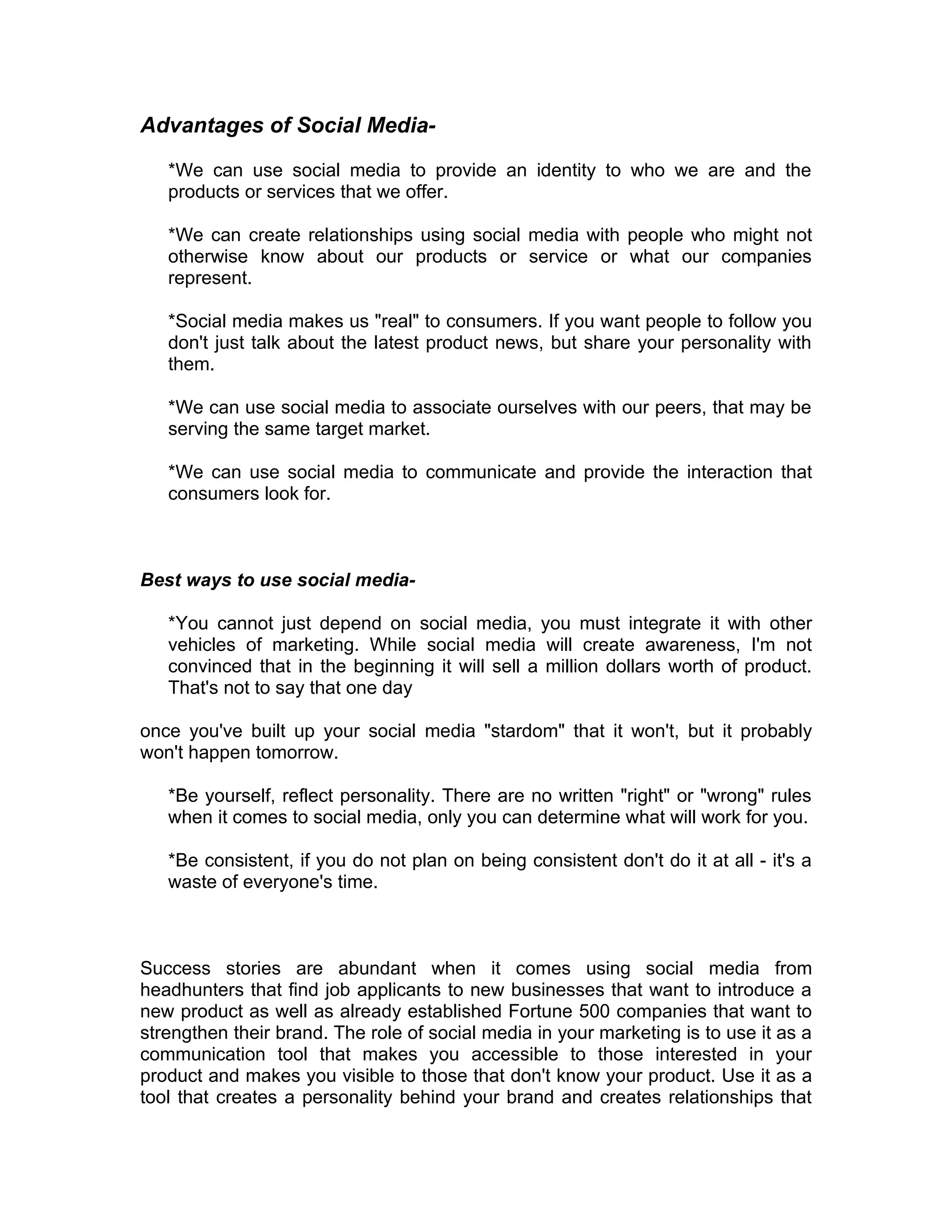 Advantages of Social Media-

   *We can use social media to provide an identity to who we are and the
   products or services that we offer.

   *We can create relationships using social media with people who might not
   otherwise know about our products or service or what our companies
   represent.

   *Social media makes us "real" to consumers. If you want people to follow you
   don't just talk about the latest product news, but share your personality with
   them.

   *We can use social media to associate ourselves with our peers, that may be
   serving the same target market.

   *We can use social media to communicate and provide the interaction that
   consumers look for.



Best ways to use social media-

   *You cannot just depend on social media, you must integrate it with other
   vehicles of marketing. While social media will create awareness, I'm not
   convinced that in the beginning it will sell a million dollars worth of product.
   That's not to say that one day

once you've built up your social media "stardom" that it won't, but it probably
won't happen tomorrow.

   *Be yourself, reflect personality. There are no written "right" or "wrong" rules
   when it comes to social media, only you can determine what will work for you.

   *Be consistent, if you do not plan on being consistent don't do it at all - it's a
   waste of everyone's time.



Success stories are abundant when it comes using social media from
headhunters that find job applicants to new businesses that want to introduce a
new product as well as already established Fortune 500 companies that want to
strengthen their brand. The role of social media in your marketing is to use it as a
communication tool that makes you accessible to those interested in your
product and makes you visible to those that don't know your product. Use it as a
tool that creates a personality behind your brand and creates relationships that
 