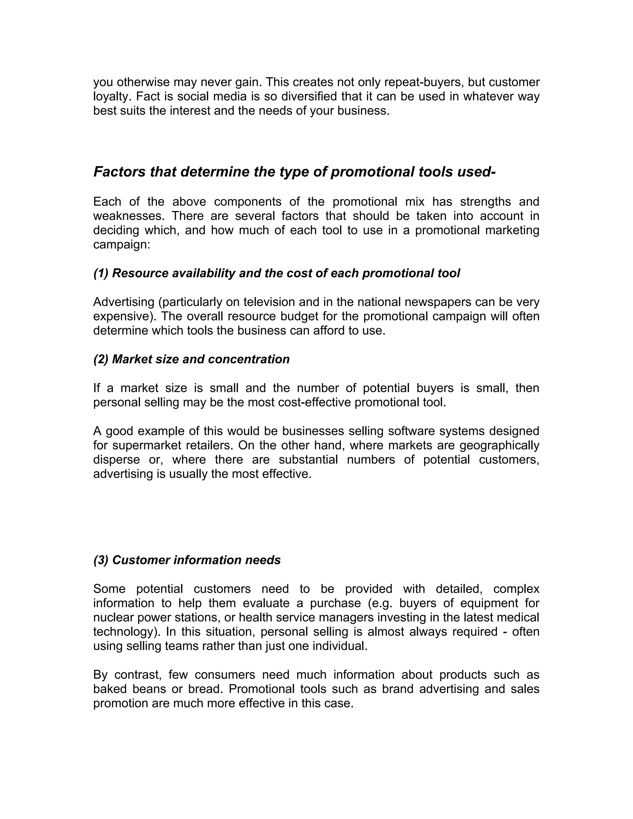 you otherwise may never gain. This creates not only repeat-buyers, but customer
loyalty. Fact is social media is so diversified that it can be used in whatever way
best suits the interest and the needs of your business.



Factors that determine the type of promotional tools used-

Each of the above components of the promotional mix has strengths and
weaknesses. There are several factors that should be taken into account in
deciding which, and how much of each tool to use in a promotional marketing
campaign:

(1) Resource availability and the cost of each promotional tool

Advertising (particularly on television and in the national newspapers can be very
expensive). The overall resource budget for the promotional campaign will often
determine which tools the business can afford to use.

(2) Market size and concentration

If a market size is small and the number of potential buyers is small, then
personal selling may be the most cost-effective promotional tool.

A good example of this would be businesses selling software systems designed
for supermarket retailers. On the other hand, where markets are geographically
disperse or, where there are substantial numbers of potential customers,
advertising is usually the most effective.




(3) Customer information needs

Some potential customers need to be provided with detailed, complex
information to help them evaluate a purchase (e.g. buyers of equipment for
nuclear power stations, or health service managers investing in the latest medical
technology). In this situation, personal selling is almost always required - often
using selling teams rather than just one individual.

By contrast, few consumers need much information about products such as
baked beans or bread. Promotional tools such as brand advertising and sales
promotion are much more effective in this case.
 