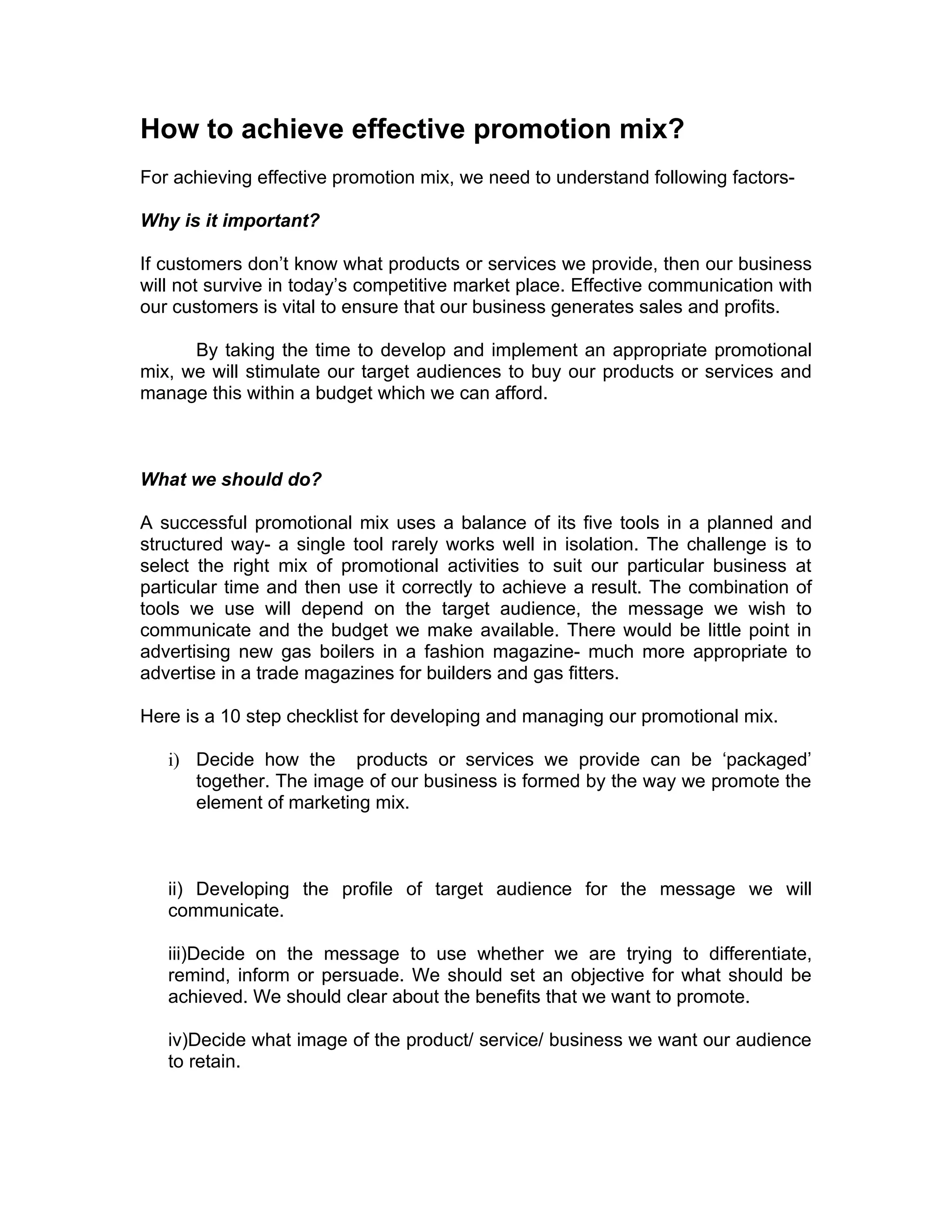 How to achieve effective promotion mix?
For achieving effective promotion mix, we need to understand following factors-

Why is it important?

If customers don’t know what products or services we provide, then our business
will not survive in today’s competitive market place. Effective communication with
our customers is vital to ensure that our business generates sales and profits.

      By taking the time to develop and implement an appropriate promotional
mix, we will stimulate our target audiences to buy our products or services and
manage this within a budget which we can afford.



What we should do?

A successful promotional mix uses a balance of its five tools in a planned and
structured way- a single tool rarely works well in isolation. The challenge is to
select the right mix of promotional activities to suit our particular business at
particular time and then use it correctly to achieve a result. The combination of
tools we use will depend on the target audience, the message we wish to
communicate and the budget we make available. There would be little point in
advertising new gas boilers in a fashion magazine- much more appropriate to
advertise in a trade magazines for builders and gas fitters.

Here is a 10 step checklist for developing and managing our promotional mix.

   i) Decide how the products or services we provide can be ‘packaged’
      together. The image of our business is formed by the way we promote the
      element of marketing mix.



   ii) Developing the profile of target audience for the message we will
   communicate.

   iii)Decide on the message to use whether we are trying to differentiate,
   remind, inform or persuade. We should set an objective for what should be
   achieved. We should clear about the benefits that we want to promote.

   iv)Decide what image of the product/ service/ business we want our audience
   to retain.
 