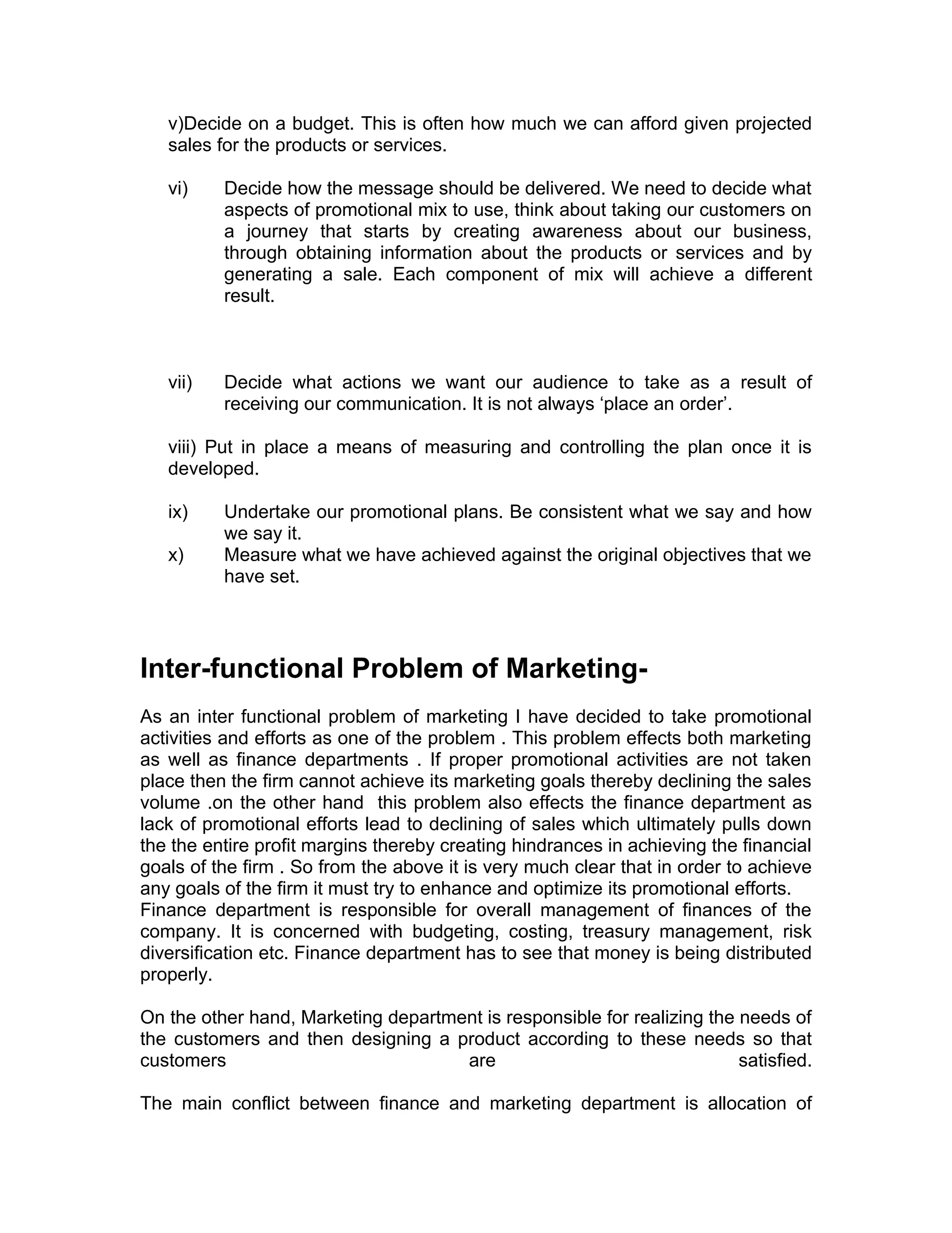 v)Decide on a budget. This is often how much we can afford given projected
   sales for the products or services.

   vi)    Decide how the message should be delivered. We need to decide what
          aspects of promotional mix to use, think about taking our customers on
          a journey that starts by creating awareness about our business,
          through obtaining information about the products or services and by
          generating a sale. Each component of mix will achieve a different
          result.



   vii)   Decide what actions we want our audience to take as a result of
          receiving our communication. It is not always ‘place an order’.

   viii) Put in place a means of measuring and controlling the plan once it is
   developed.

   ix)    Undertake our promotional plans. Be consistent what we say and how
          we say it.
   x)     Measure what we have achieved against the original objectives that we
          have set.




Inter-functional Problem of Marketing-
As an inter functional problem of marketing I have decided to take promotional
activities and efforts as one of the problem . This problem effects both marketing
as well as finance departments . If proper promotional activities are not taken
place then the firm cannot achieve its marketing goals thereby declining the sales
volume .on the other hand this problem also effects the finance department as
lack of promotional efforts lead to declining of sales which ultimately pulls down
the the entire profit margins thereby creating hindrances in achieving the financial
goals of the firm . So from the above it is very much clear that in order to achieve
any goals of the firm it must try to enhance and optimize its promotional efforts.
Finance department is responsible for overall management of finances of the
company. It is concerned with budgeting, costing, treasury management, risk
diversification etc. Finance department has to see that money is being distributed
properly.

On the other hand, Marketing department is responsible for realizing the needs of
the customers and then designing a product according to these needs so that
customers                            are                                 satisfied.

The main conflict between finance and marketing department is allocation of
 