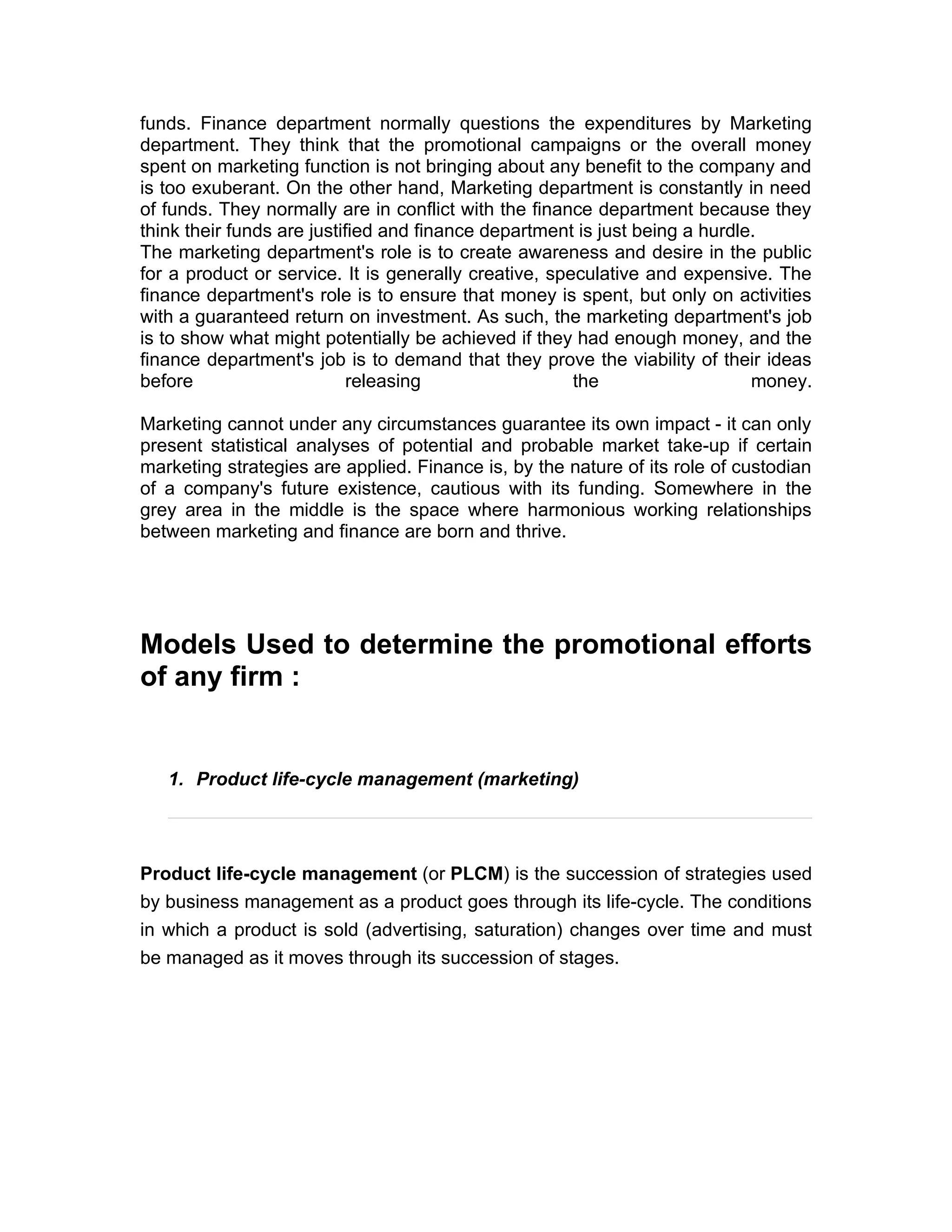 funds. Finance department normally questions the expenditures by Marketing
department. They think that the promotional campaigns or the overall money
spent on marketing function is not bringing about any benefit to the company and
is too exuberant. On the other hand, Marketing department is constantly in need
of funds. They normally are in conflict with the finance department because they
think their funds are justified and finance department is just being a hurdle.
The marketing department's role is to create awareness and desire in the public
for a product or service. It is generally creative, speculative and expensive. The
finance department's role is to ensure that money is spent, but only on activities
with a guaranteed return on investment. As such, the marketing department's job
is to show what might potentially be achieved if they had enough money, and the
finance department's job is to demand that they prove the viability of their ideas
before                      releasing                  the                   money.

Marketing cannot under any circumstances guarantee its own impact - it can only
present statistical analyses of potential and probable market take-up if certain
marketing strategies are applied. Finance is, by the nature of its role of custodian
of a company's future existence, cautious with its funding. Somewhere in the
grey area in the middle is the space where harmonious working relationships
between marketing and finance are born and thrive.




Models Used to determine the promotional efforts
of any firm :


   1. Product life-cycle management (marketing)




Product life-cycle management (or PLCM) is the succession of strategies used
by business management as a product goes through its life-cycle. The conditions
in which a product is sold (advertising, saturation) changes over time and must
be managed as it moves through its succession of stages.
 