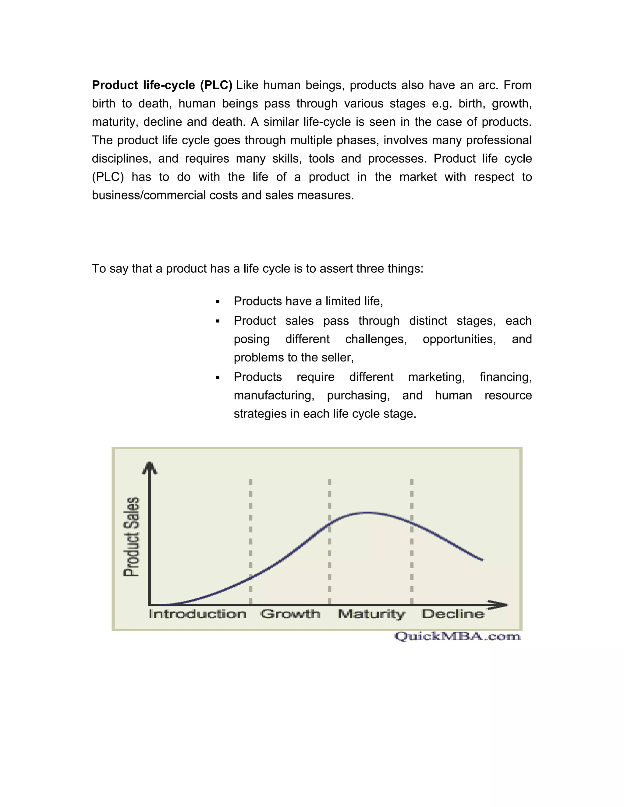 Product life-cycle (PLC) Like human beings, products also have an arc. From
birth to death, human beings pass through various stages e.g. birth, growth,
maturity, decline and death. A similar life-cycle is seen in the case of products.
The product life cycle goes through multiple phases, involves many professional
disciplines, and requires many skills, tools and processes. Product life cycle
(PLC) has to do with the life of a product in the market with respect to
business/commercial costs and sales measures.




To say that a product has a life cycle is to assert three things:

                           Products have a limited life,
                           Product sales pass through distinct stages, each
                            posing different challenges, opportunities, and
                            problems to the seller,
                           Products require different marketing, financing,
                            manufacturing, purchasing, and human resource
                            strategies in each life cycle stage.
 