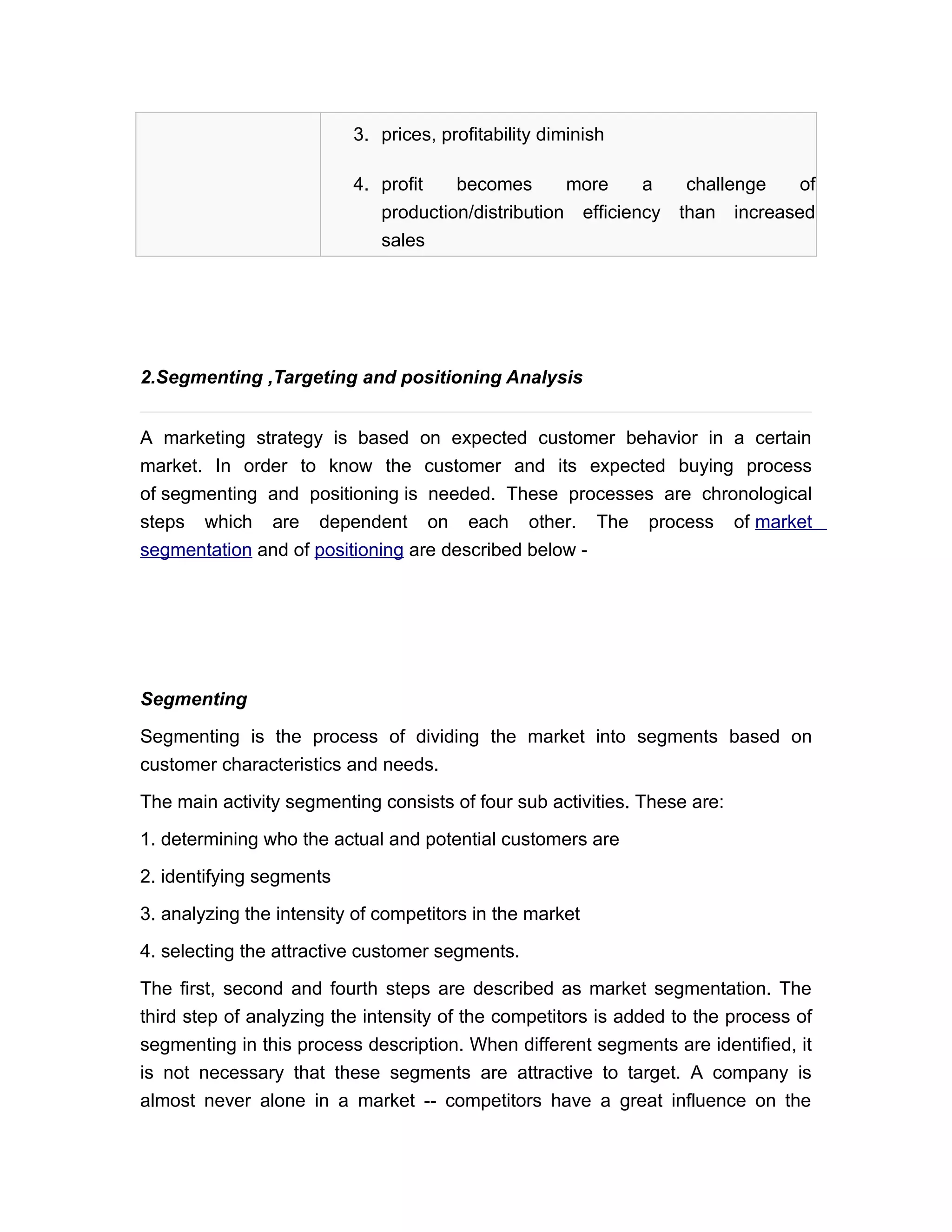 3. prices, profitability diminish

                          4. profit   becomes       more     a     challenge   of
                             production/distribution efficiency   than increased
                             sales




2.Segmenting ,Targeting and positioning Analysis


A marketing strategy is based on expected customer behavior in a certain
market. In order to know the customer and its expected buying process
of segmenting and positioning is needed. These processes are chronological
steps which are dependent on each other. The process of market
segmentation and of positioning are described below -




Segmenting

Segmenting is the process of dividing the market into segments based on
customer characteristics and needs.

The main activity segmenting consists of four sub activities. These are:

1. determining who the actual and potential customers are

2. identifying segments

3. analyzing the intensity of competitors in the market

4. selecting the attractive customer segments.

The first, second and fourth steps are described as market segmentation. The
third step of analyzing the intensity of the competitors is added to the process of
segmenting in this process description. When different segments are identified, it
is not necessary that these segments are attractive to target. A company is
almost never alone in a market -- competitors have a great influence on the
 